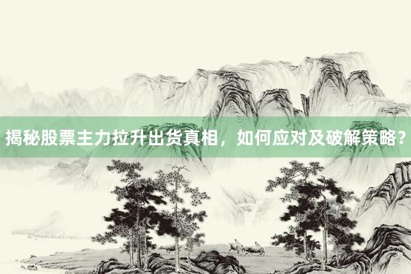 揭秘股票主力拉升出货真相，如何应对及破解策略？