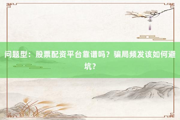 问题型：股票配资平台靠谱吗？骗局频发该如何避坑？