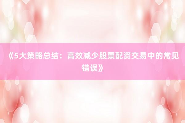 《5大策略总结：高效减少股票配资交易中的常见错误》
