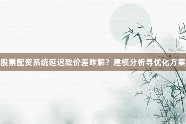 股票配资系统延迟致价差咋解？建模分析寻优化方案
