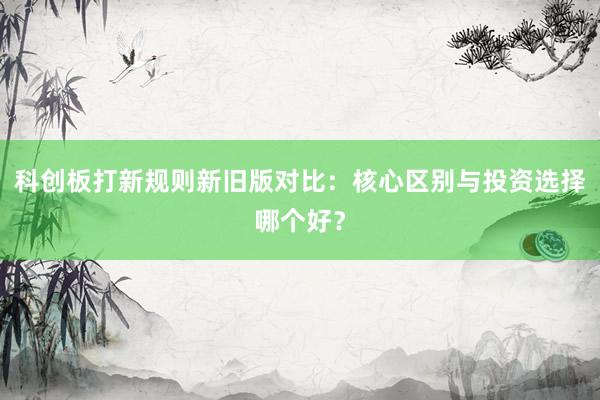 科创板打新规则新旧版对比：核心区别与投资选择哪个好？