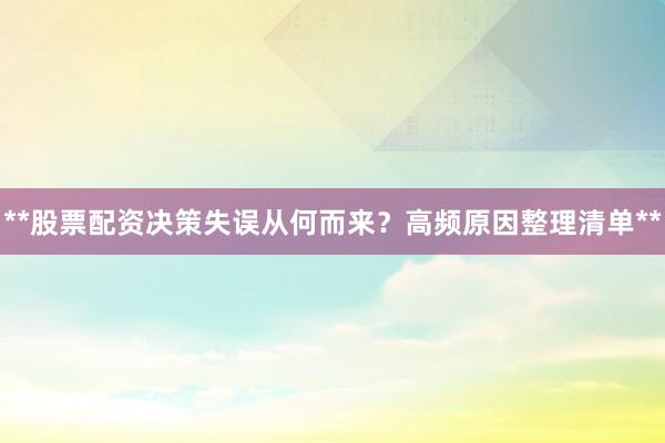 **股票配资决策失误从何而来？高频原因整理清单**