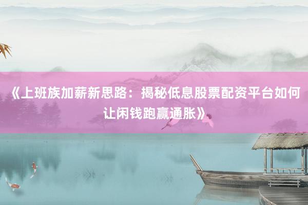 《上班族加薪新思路：揭秘低息股票配资平台如何让闲钱跑赢通胀》
