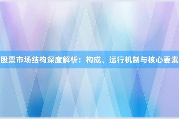 股票市场结构深度解析：构成、运行机制与核心要素