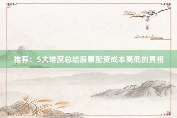 推荐：5大维度总结股票配资成本高低的真相
