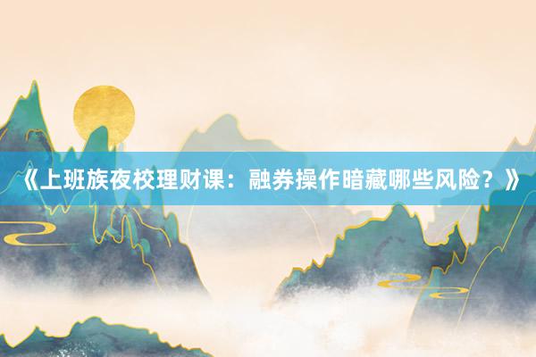 《上班族夜校理财课：融券操作暗藏哪些风险？》