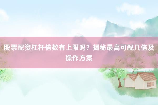 股票配资杠杆倍数有上限吗？揭秘最高可配几倍及操作方案