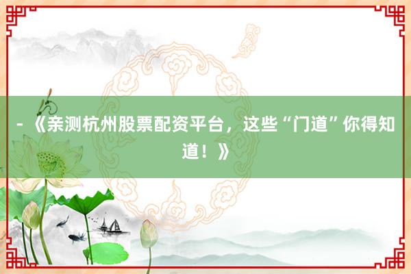 - 《亲测杭州股票配资平台，这些“门道”你得知道！》