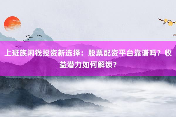 上班族闲钱投资新选择：股票配资平台靠谱吗？收益潜力如何解锁？