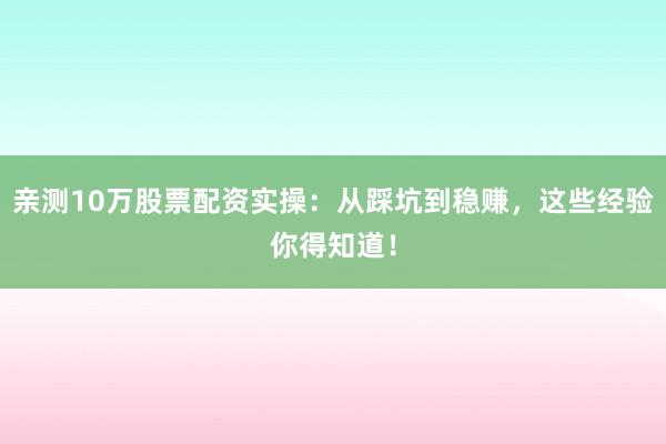 亲测10万股票配资实操：从踩坑到稳赚，这些经验你得知道！