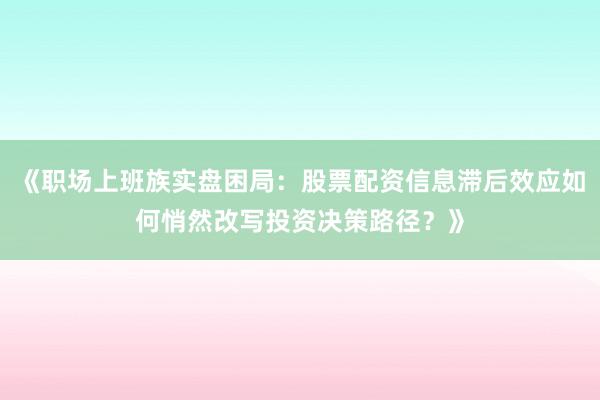 《职场上班族实盘困局：股票配资信息滞后效应如何悄然改写投资决策路径？》