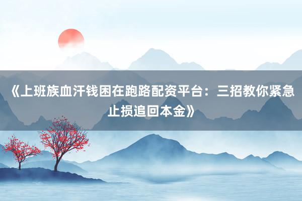 《上班族血汗钱困在跑路配资平台：三招教你紧急止损追回本金》