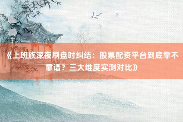 《上班族深夜刷盘时纠结：股票配资平台到底靠不靠谱？三大维度实测对比》