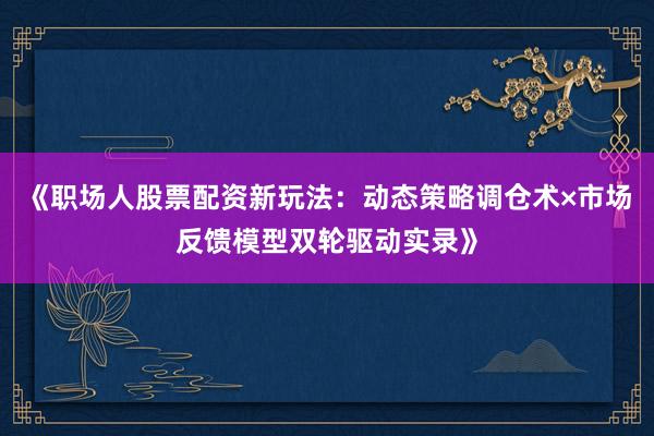 《职场人股票配资新玩法：动态策略调仓术×市场反馈模型双轮驱动实录》