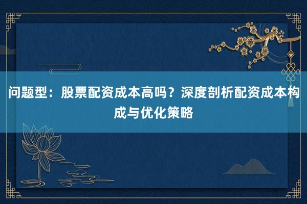 问题型：股票配资成本高吗？深度剖析配资成本构成与优化策略