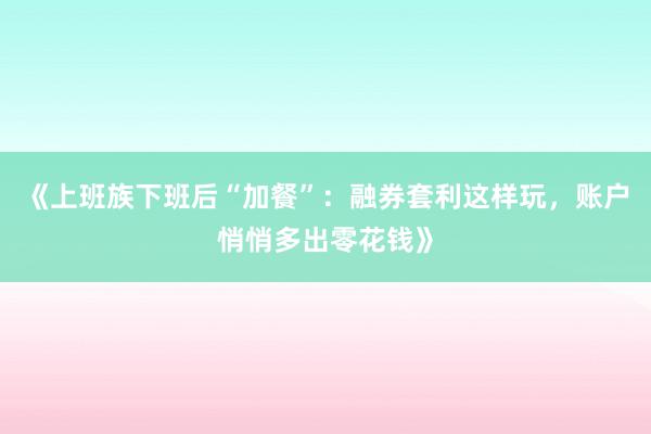 《上班族下班后“加餐”：融券套利这样玩，账户悄悄多出零花钱》