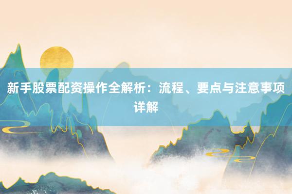 新手股票配资操作全解析：流程、要点与注意事项详解