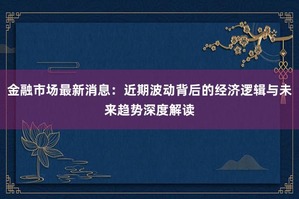 金融市场最新消息：近期波动背后的经济逻辑与未来趋势深度解读