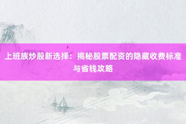 上班族炒股新选择：揭秘股票配资的隐藏收费标准与省钱攻略