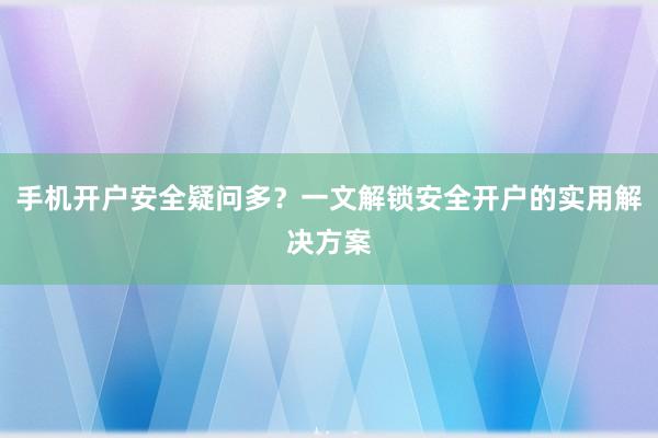 手机开户安全疑问多？一文解锁安全开户的实用解决方案