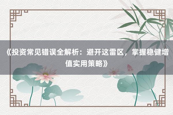 《投资常见错误全解析：避开这雷区，掌握稳健增值实用策略》
