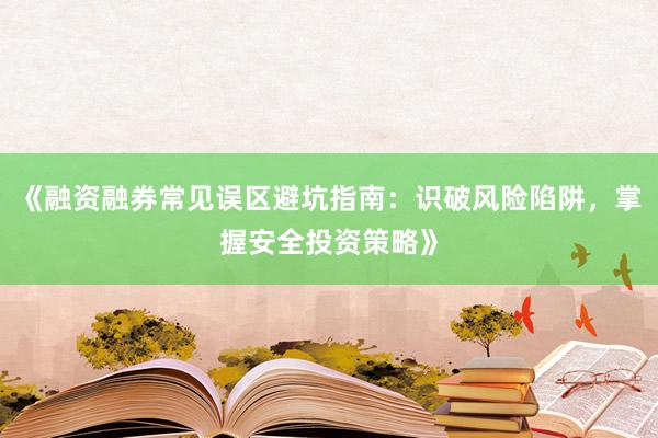 《融资融券常见误区避坑指南：识破风险陷阱，掌握安全投资策略》