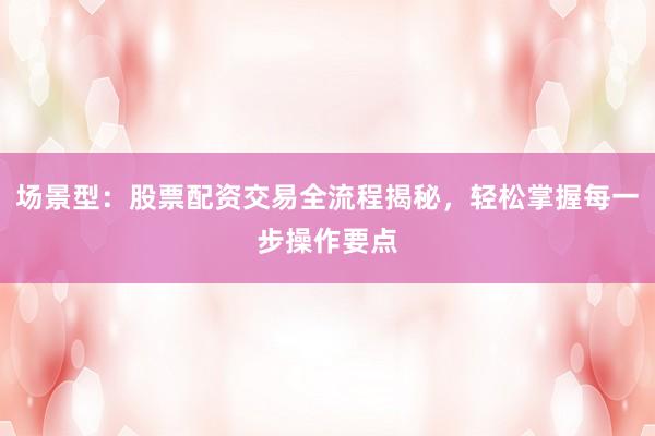 场景型：股票配资交易全流程揭秘，轻松掌握每一步操作要点