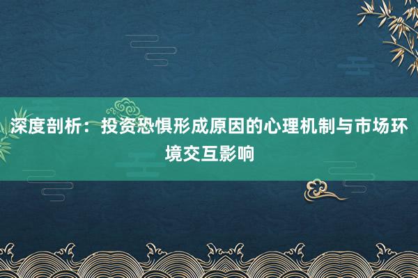 深度剖析：投资恐惧形成原因的心理机制与市场环境交互影响