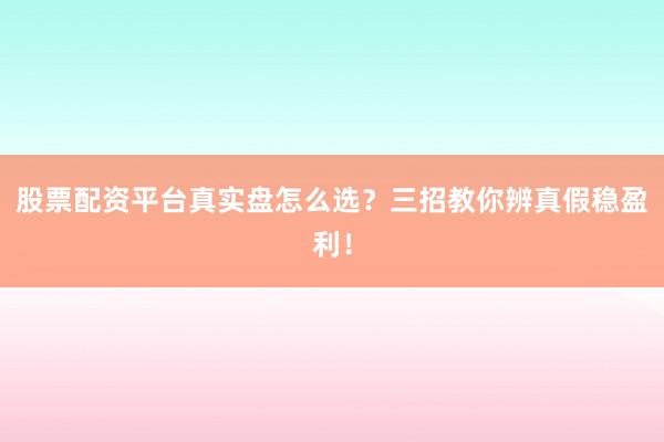 股票配资平台真实盘怎么选？三招教你辨真假稳盈利！