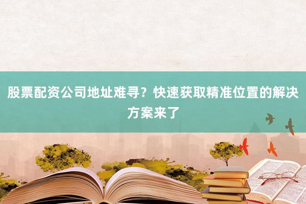 股票配资公司地址难寻？快速获取精准位置的解决方案来了