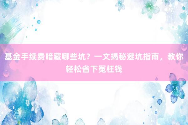 基金手续费暗藏哪些坑？一文揭秘避坑指南，教你轻松省下冤枉钱