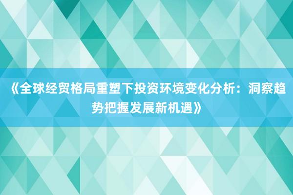 《全球经贸格局重塑下投资环境变化分析：洞察趋势把握发展新机遇》