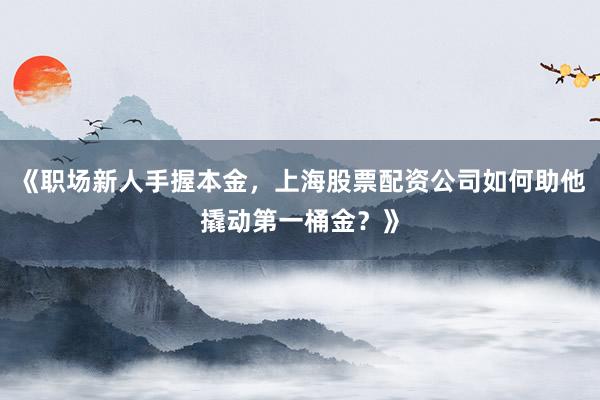 《职场新人手握本金，上海股票配资公司如何助他撬动第一桶金？》