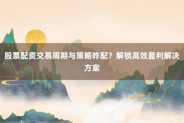 股票配资交易周期与策略咋配？解锁高效盈利解决方案