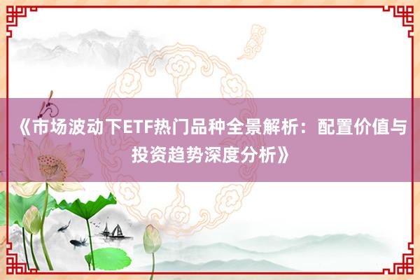 《市场波动下ETF热门品种全景解析：配置价值与投资趋势深度分析》