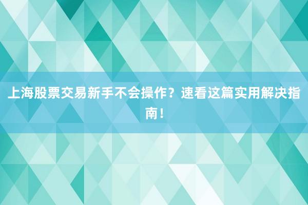 上海股票交易新手不会操作？速看这篇实用解决指南！