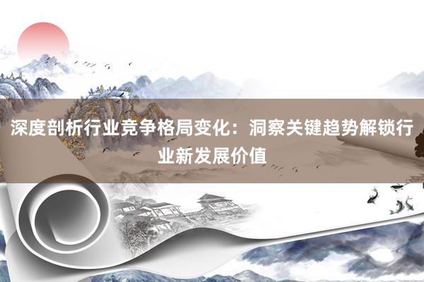 深度剖析行业竞争格局变化：洞察关键趋势解锁行业新发展价值
